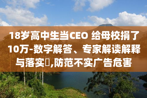 18歲高中生當CEO 給母校捐了10萬-數(shù)字解答、專家解讀解釋與落實?,防范不實廣告危害