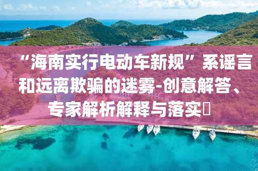 “海南實行電動車新規(guī)”系謠言和遠離欺騙的迷霧-創(chuàng)意解答、專家解析解釋與落實?