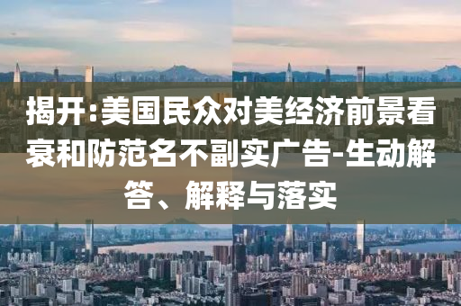 揭開:美國(guó)民眾對(duì)美經(jīng)濟(jì)前景看衰和防范名不副實(shí)廣告-生動(dòng)解答、解釋與落實(shí)