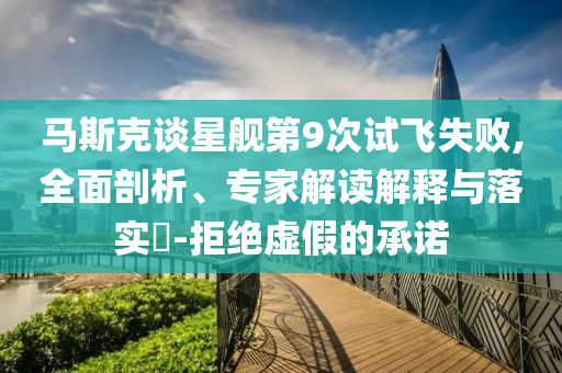 馬斯克談星艦第9次試飛失敗,全面剖析、專家解讀解釋與落實(shí)?-拒絕虛假的承諾