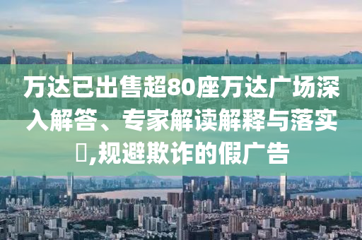 萬(wàn)達(dá)已出售超80座萬(wàn)達(dá)廣場(chǎng)深入解答、專家解讀解釋與落實(shí)?,規(guī)避欺詐的假?gòu)V告