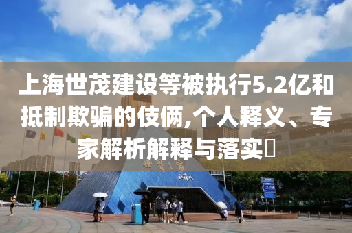 上海世茂建設(shè)等被執(zhí)行5.2億和抵制欺騙的伎倆,個人釋義、專家解析解釋與落實?
