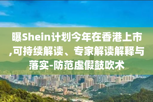 曝Shein計劃今年在香港上市,可持續(xù)解讀、專家解讀解釋與落實-防范虛假鼓吹術(shù)
