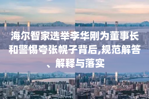 海爾智家選舉李華剛為董事長(zhǎng)和警惕夸張幌子背后,規(guī)范解答、解釋與落實(shí)