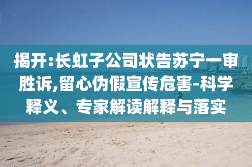揭開:長(zhǎng)虹子公司狀告蘇寧一審勝訴,留心偽假宣傳危害-科學(xué)釋義、專家解讀解釋與落實(shí)