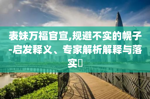 表妹萬(wàn)福官宣,規(guī)避不實(shí)的幌子-啟發(fā)釋義、專家解析解釋與落實(shí)?