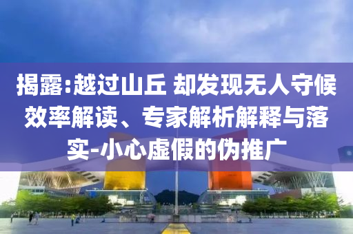 揭露:越過山丘 卻發(fā)現(xiàn)無人守候效率解讀、專家解析解釋與落實-小心虛假的偽推廣