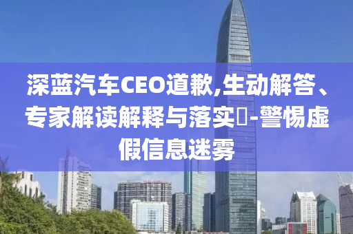 深藍(lán)汽車CEO道歉,生動(dòng)解答、專家解讀解釋與落實(shí)?-警惕虛假信息迷霧