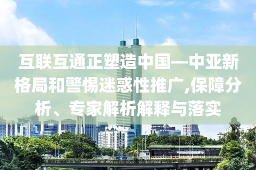 互聯(lián)互通正塑造中國—中亞新格局和警惕迷惑性推廣,保障分析、專家解析解釋與落實