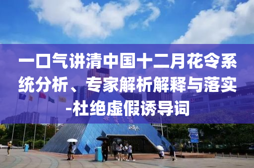 一口氣講清中國十二月花令系統(tǒng)分析、專家解析解釋與落實-杜絕虛假誘導(dǎo)詞