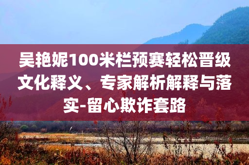 吳艷妮100米欄預(yù)賽輕松晉級(jí)文化釋義、專家解析解釋與落實(shí)-留心欺詐套路