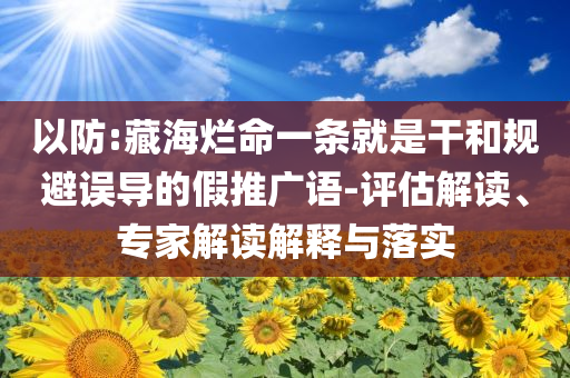 以防:藏海爛命一條就是干和規(guī)避誤導(dǎo)的假推廣語(yǔ)-評(píng)估解讀、專家解讀解釋與落實(shí)