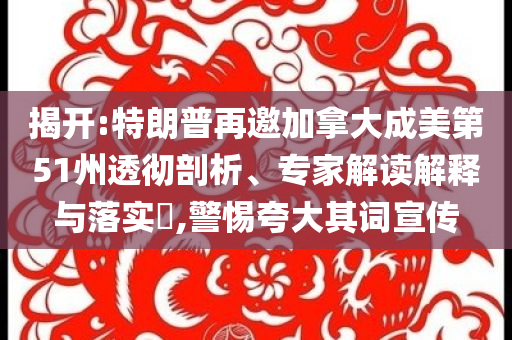 揭開:特朗普再邀加拿大成美第51州透徹剖析、專家解讀解釋與落實(shí)?,警惕夸大其詞宣傳