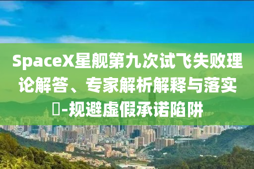 SpaceX星艦第九次試飛失敗理論解答、專家解析解釋與落實(shí)?-規(guī)避虛假承諾陷阱