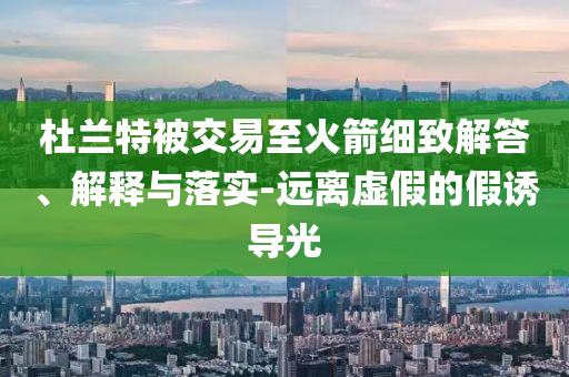 杜蘭特被交易至火箭細致解答、解釋與落實-遠離虛假的假誘導光
