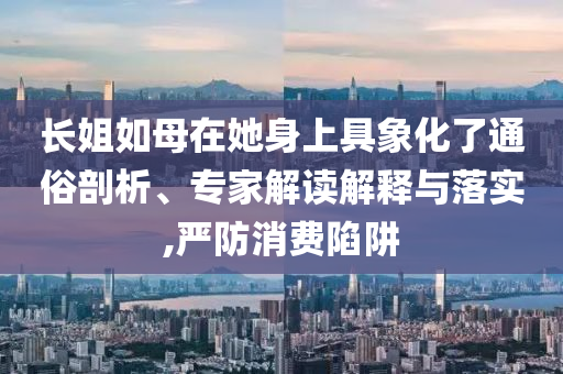長姐如母在她身上具象化了通俗剖析、專家解讀解釋與落實,嚴防消費陷阱