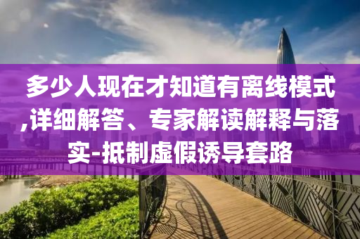 多少人現(xiàn)在才知道有離線模式,詳細解答、專家解讀解釋與落實-抵制虛假誘導套路