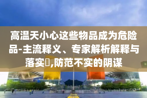 高溫天小心這些物品成為危險(xiǎn)品-主流釋義、專家解析解釋與落實(shí)?,防范不實(shí)的陰謀