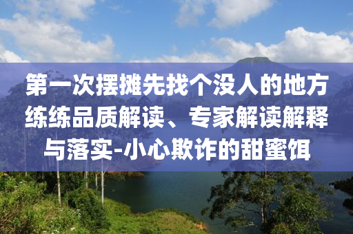 第一次擺攤先找個(gè)沒人的地方練練品質(zhì)解讀、專家解讀解釋與落實(shí)-小心欺詐的甜蜜餌