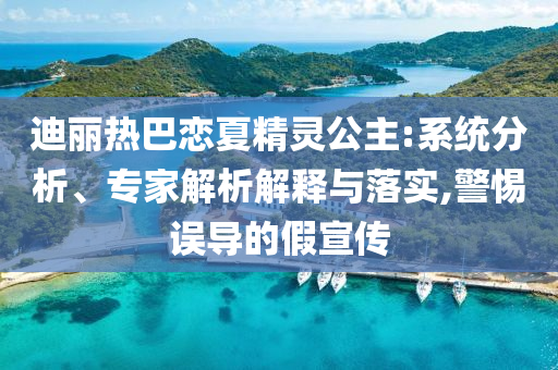 迪麗熱巴戀夏精靈公主:系統(tǒng)分析、專家解析解釋與落實(shí),警惕誤導(dǎo)的假宣傳
