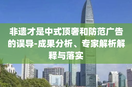非遺才是中式頂奢和防范廣告的誤導(dǎo)-成果分析、專家解析解釋與落實(shí)