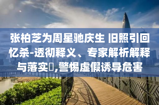 張柏芝為周星馳慶生 舊照引回憶殺-透徹釋義、專家解析解釋與落實?,警惕虛假誘導危害