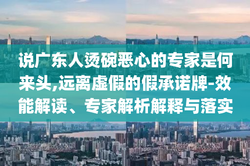 說廣東人燙碗惡心的專家是何來頭,遠(yuǎn)離虛假的假承諾牌-效能解讀、專家解析解釋與落實(shí)