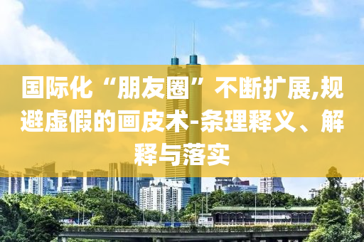 國(guó)際化“朋友圈”不斷擴(kuò)展,規(guī)避虛假的畫皮術(shù)-條理釋義、解釋與落實(shí)