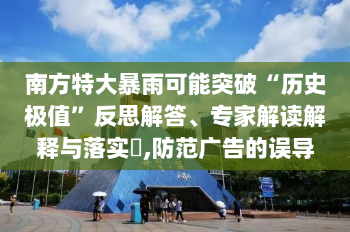 南方特大暴雨可能突破“歷史極值”反思解答、專家解讀解釋與落實?,防范廣告的誤導