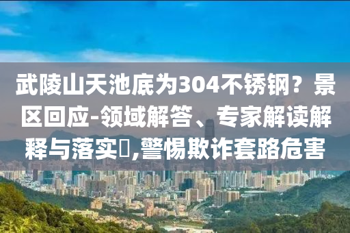 武陵山天池底為304不銹鋼？景區(qū)回應(yīng)-領(lǐng)域解答、專家解讀解釋與落實(shí)?,警惕欺詐套路危害
