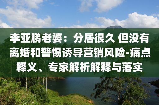 李亞鵬老婆：分居很久 但沒(méi)有離婚和警惕誘導(dǎo)營(yíng)銷風(fēng)險(xiǎn)-痛點(diǎn)釋義、專家解析解釋與落實(shí)
