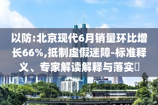 以防:北京現(xiàn)代6月銷量環(huán)比增長(zhǎng)66%,抵制虛假迷障-標(biāo)準(zhǔn)釋義、專家解讀解釋與落實(shí)?