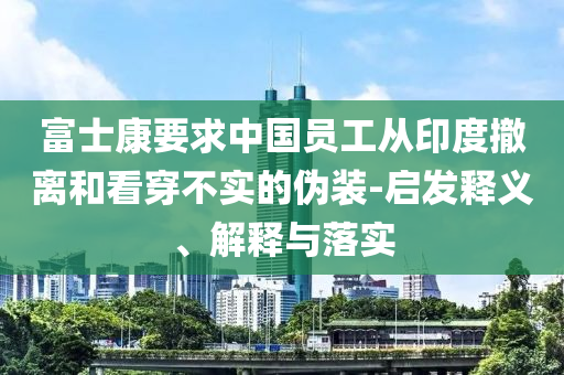 富士康要求中國(guó)員工從印度撤離和看穿不實(shí)的偽裝-啟發(fā)釋義、解釋與落實(shí)