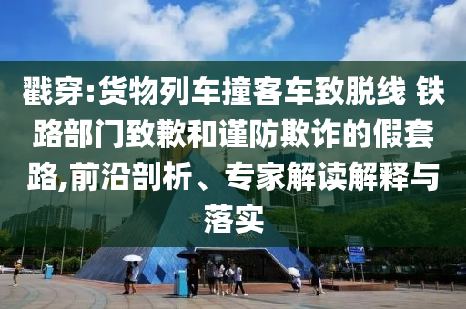戳穿:貨物列車撞客車致脫線 鐵路部門致歉和謹防欺詐的假套路,前沿剖析、專家解讀解釋與落實