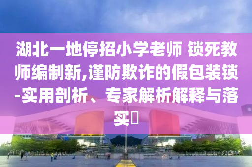 湖北一地停招小學老師 鎖死教師編制新,謹防欺詐的假包裝鎖-實用剖析、專家解析解釋與落實?