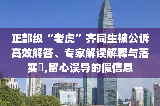 正部級“老虎”齊同生被公訴高效解答、專家解讀解釋與落實?,留心誤導(dǎo)的假信息