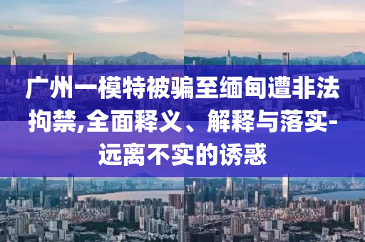 廣州一模特被騙至緬甸遭非法拘禁,全面釋義、解釋與落實(shí)-遠(yuǎn)離不實(shí)的誘惑