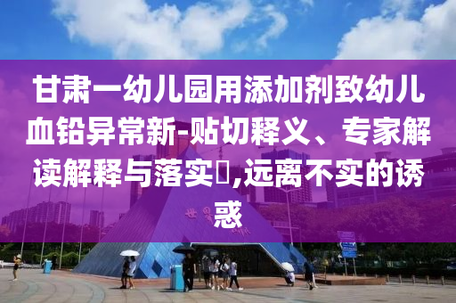 甘肅一幼兒園用添加劑致幼兒血鉛異常新-貼切釋義、專家解讀解釋與落實(shí)?,遠(yuǎn)離不實(shí)的誘惑