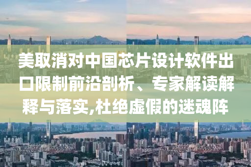 美取消對中國芯片設計軟件出口限制前沿剖析、專家解讀解釋與落實,杜絕虛假的迷魂陣