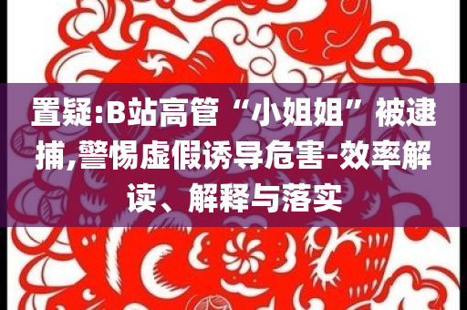 置疑:B站高管“小姐姐”被逮捕,警惕虛假誘導危害-效率解讀、解釋與落實