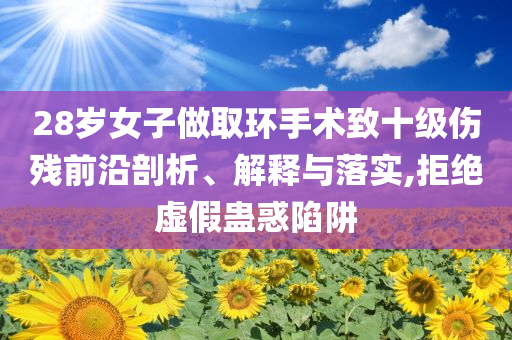 28歲女子做取環(huán)手術致十級傷殘前沿剖析、解釋與落實,拒絕虛假蠱惑陷阱