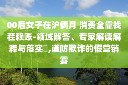 00后女子在滬倆月 消費全靠找茬賴賬-領域解答、專家解讀解釋與落實?,謹防欺詐的假營銷霧