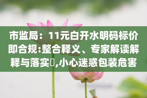 市監(jiān)局：11元白開水明碼標價即合規(guī):整合釋義、專家解讀解釋與落實?,小心迷惑包裝危害