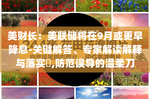 美財長：美聯(lián)儲將在9月或更早降息-關(guān)鍵解答、專家解讀解釋與落實?,防范誤導的溫柔刀
