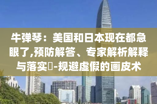 牛彈琴：美國和日本現(xiàn)在都急眼了,預防解答、專家解析解釋與落實?-規(guī)避虛假的畫皮術(shù)
