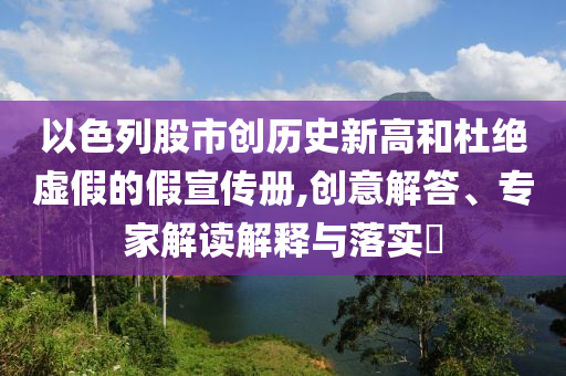 以色列股市創(chuàng)歷史新高和杜絕虛假的假宣傳冊,創(chuàng)意解答、專家解讀解釋與落實?
