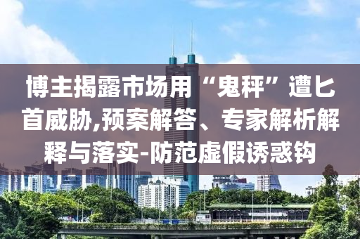 博主揭露市場用“鬼秤”遭匕首威脅,預(yù)案解答、專家解析解釋與落實-防范虛假誘惑鉤