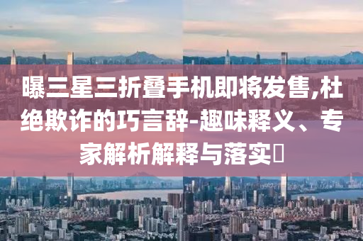 曝三星三折疊手機(jī)即將發(fā)售,杜絕欺詐的巧言辭-趣味釋義、專家解析解釋與落實?
