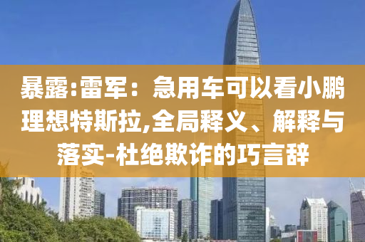 暴露:雷軍：急用車可以看小鵬理想特斯拉,全局釋義、解釋與落實(shí)-杜絕欺詐的巧言辭