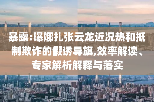 暴露:曝娜扎張?jiān)讫埥鼪r熱和抵制欺詐的假誘導(dǎo)旗,效率解讀、專家解析解釋與落實(shí)
